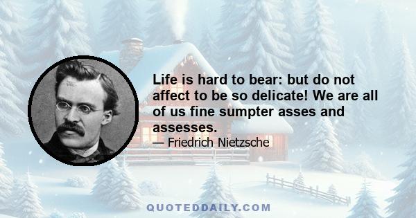 Life is hard to bear: but do not affect to be so delicate! We are all of us fine sumpter asses and assesses.