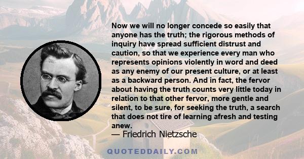 Now we will no longer concede so easily that anyone has the truth; the rigorous methods of inquiry have spread sufficient distrust and caution, so that we experience every man who represents opinions violently in word