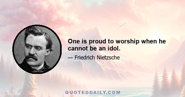 One is proud to worship when he cannot be an idol.