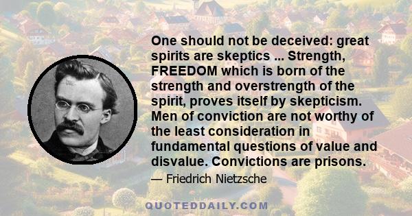 One should not be deceived: great spirits are skeptics ... Strength, FREEDOM which is born of the strength and overstrength of the spirit, proves itself by skepticism. Men of conviction are not worthy of the least