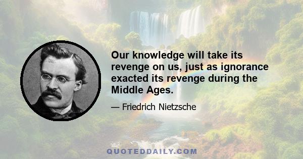 Our knowledge will take its revenge on us, just as ignorance exacted its revenge during the Middle Ages.