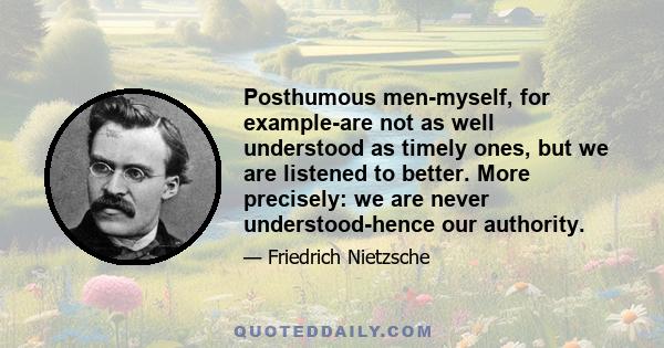 Posthumous men-myself, for example-are not as well understood as timely ones, but we are listened to better. More precisely: we are never understood-hence our authority.