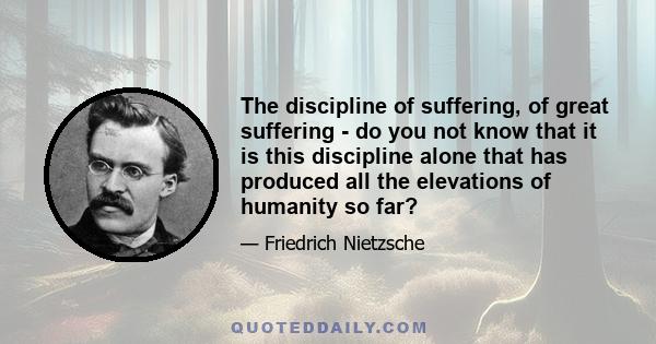 The discipline of suffering, of great suffering - do you not know that it is this discipline alone that has produced all the elevations of humanity so far?