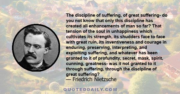 The discipline of suffering, of great suffering- do you not know that only this discipline has created all enhancements of man so far? That tension of the soul in unhappiness which cultivates its strength, its shudders