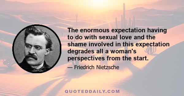 The enormous expectation having to do with sexual love and the shame involved in this expectation degrades all a woman's perspectives from the start.