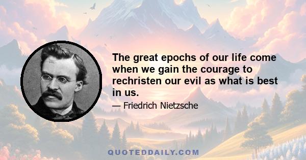 The great epochs of our life come when we gain the courage to rechristen our evil as what is best in us.