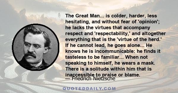 The Great Man... is colder, harder, less hesitating, and without fear of 'opinion'; he lacks the virtues that accompany respect and 'respectability,' and altogether everything that is the 'virtue of the herd.' If he