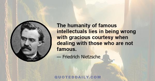 The humanity of famous intellectuals lies in being wrong with gracious courtesy when dealing with those who are not famous.