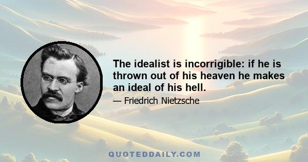 The idealist is incorrigible: if he is thrown out of his heaven he makes an ideal of his hell.