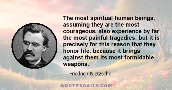 The most spiritual human beings, assuming they are the most courageous, also experience by far the most painful tragedies: but it is precisely for this reason that they honor life, because it brings against them its