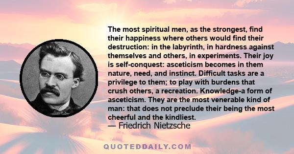 The most spiritual men, as the strongest, find their happiness where others would find their destruction: in the labyrinth, in hardness against themselves and others, in experiments. Their joy is self-conquest: