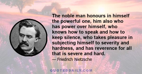 The noble man honours in himself the powerful one, him also who has power over himself, who knows how to speak and how to keep silence, who takes pleasure in subjecting himself to severity and hardness, and has