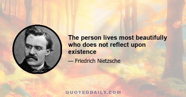 The person lives most beautifully who does not reflect upon existence