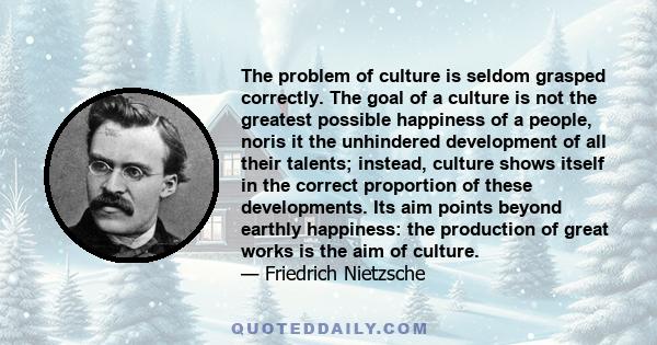 The problem of culture is seldom grasped correctly. The goal of a culture is not the greatest possible happiness of a people, noris it the unhindered development of all their talents; instead, culture shows itself in