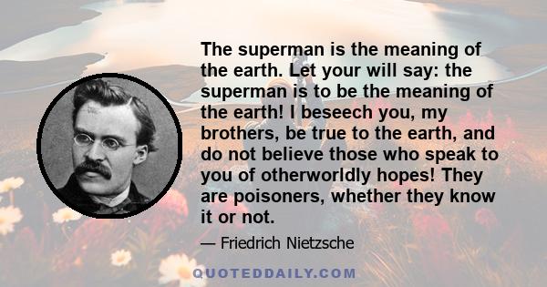 The superman is the meaning of the earth. Let your will say: the superman is to be the meaning of the earth! I beseech you, my brothers, be true to the earth, and do not believe those who speak to you of otherworldly