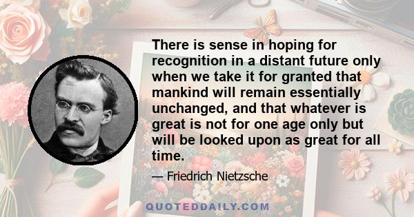 There is sense in hoping for recognition in a distant future only when we take it for granted that mankind will remain essentially unchanged, and that whatever is great is not for one age only but will be looked upon as 