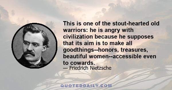 This is one of the stout-hearted old warriors: he is angry with civilization because he supposes that its aim is to make all goodthings--honors, treasures, beautiful women--accessible even to cowards.