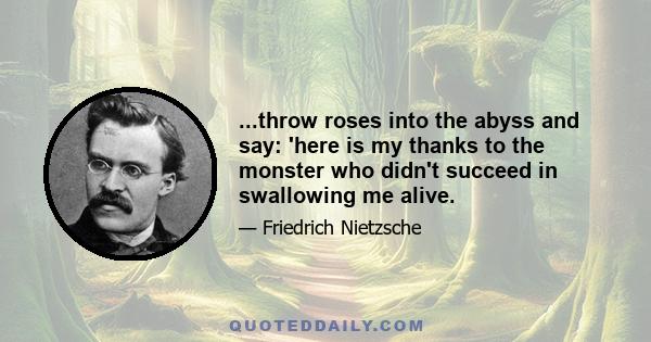 ...throw roses into the abyss and say: 'here is my thanks to the monster who didn't succeed in swallowing me alive.