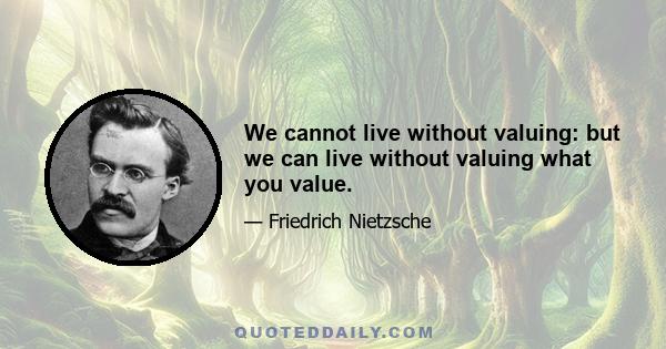 We cannot live without valuing: but we can live without valuing what you value.