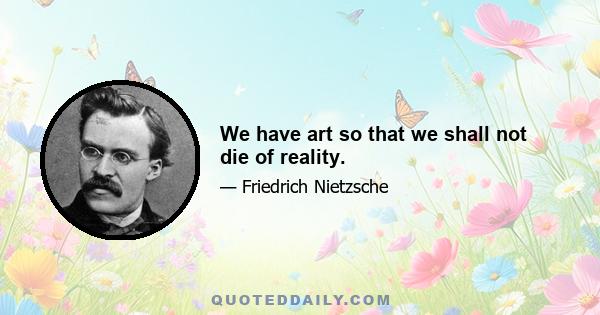 We have art so that we shall not die of reality.