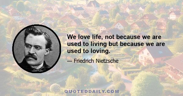 We love life, not because we are used to living but because we are used to loving.