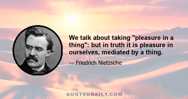 We talk about taking pleasure in a thing: but in truth it is pleasure in ourselves, mediated by a thing.