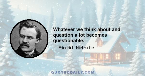 Whatever we think about and question a lot becomes questionable.