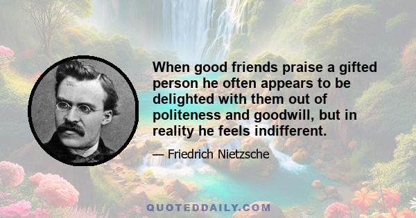 When good friends praise a gifted person he often appears to be delighted with them out of politeness and goodwill, but in reality he feels indifferent.