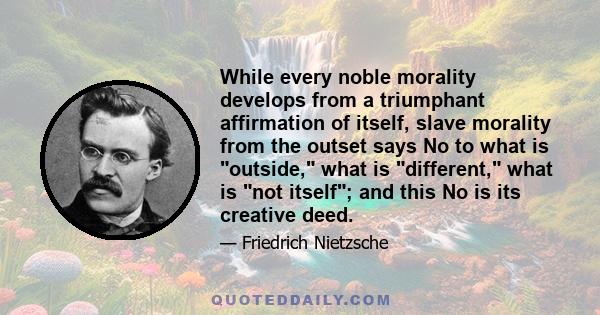 While every noble morality develops from a triumphant affirmation of itself, slave morality from the outset says No to what is outside, what is different, what is not itself; and this No is its creative deed.