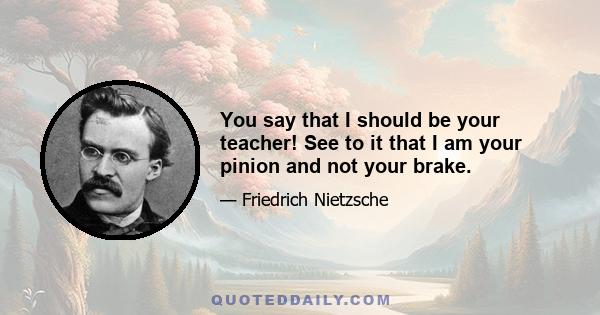 You say that I should be your teacher! See to it that I am your pinion and not your brake.