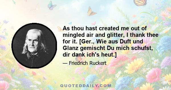 As thou hast created me out of mingled air and glitter, I thank thee for it. [Ger., Wie aus Duft und Glanz gemischt Du mich schufst, dir dank ich's heut.]