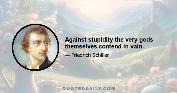 Against stupidity the very gods themselves contend in vain.