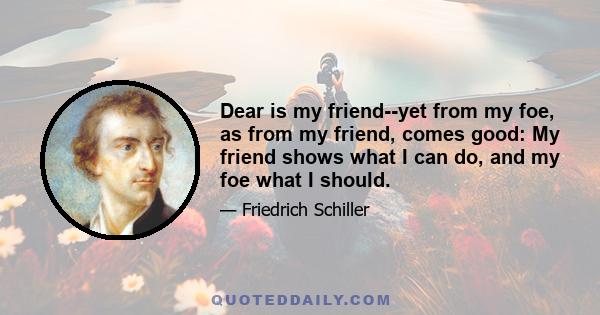 Dear is my friend--yet from my foe, as from my friend, comes good: My friend shows what I can do, and my foe what I should.