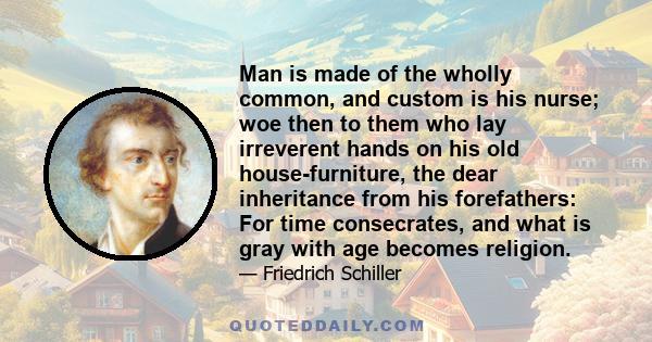 Man is made of the wholly common, and custom is his nurse; woe then to them who lay irreverent hands on his old house-furniture, the dear inheritance from his forefathers: For time consecrates, and what is gray with age 