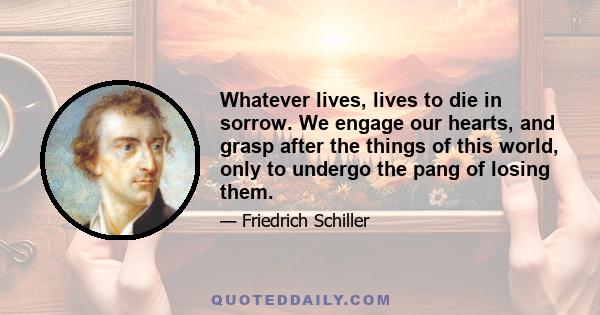 Whatever lives, lives to die in sorrow. We engage our hearts, and grasp after the things of this world, only to undergo the pang of losing them.