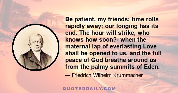 Be patient, my friends; time rolls rapidly away; our longing has its end. The hour will strike, who knows how soon?- when the maternal lap of everlasting Love shall be opened to us, and the full peace of God breathe