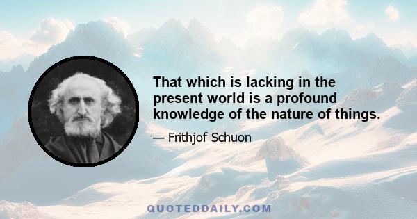 That which is lacking in the present world is a profound knowledge of the nature of things.