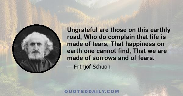 Ungrateful are those on this earthly road, Who do complain that life is made of tears, That happiness on earth one cannot find, That we are made of sorrows and of fears.