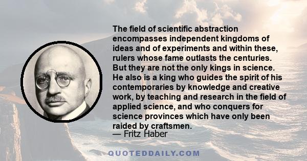 The field of scientific abstraction encompasses independent kingdoms of ideas and of experiments and within these, rulers whose fame outlasts the centuries. But they are not the only kings in science. He also is a king