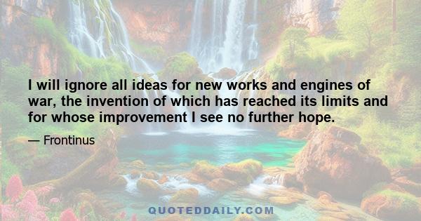 I will ignore all ideas for new works and engines of war, the invention of which has reached its limits and for whose improvement I see no further hope.