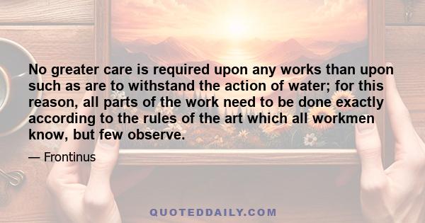 No greater care is required upon any works than upon such as are to withstand the action of water; for this reason, all parts of the work need to be done exactly according to the rules of the art which all workmen know, 