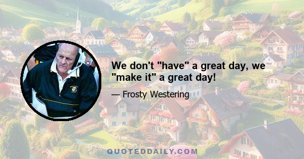 We don't have a great day, we make it a great day!