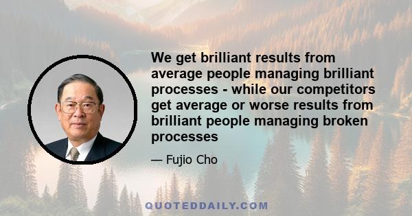 We get brilliant results from average people managing brilliant processes - while our competitors get average or worse results from brilliant people managing broken processes