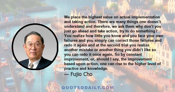 We place the highest value on actual implementation and taking action. There are many things one doesn’t understand and therefore, we ask them why don’t you just go ahead and take action, try to do something? You