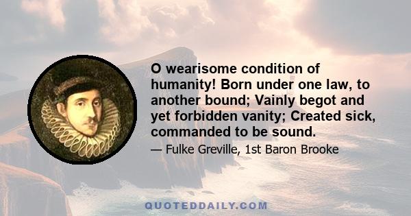 O wearisome condition of humanity! Born under one law, to another bound; Vainly begot and yet forbidden vanity; Created sick, commanded to be sound.