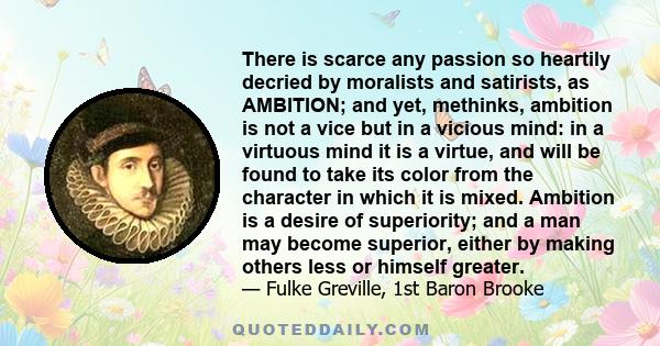 There is scarce any passion so heartily decried by moralists and satirists, as AMBITION; and yet, methinks, ambition is not a vice but in a vicious mind: in a virtuous mind it is a virtue, and will be found to take its