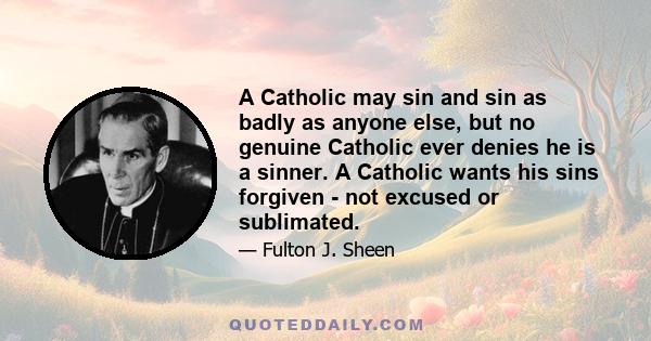 A Catholic may sin and sin as badly as anyone else, but no genuine Catholic ever denies he is a sinner. A Catholic wants his sins forgiven - not excused or sublimated.