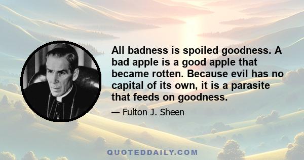 All badness is spoiled goodness. A bad apple is a good apple that became rotten. Because evil has no capital of its own, it is a parasite that feeds on goodness.