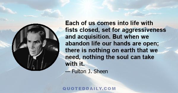 Each of us comes into life with fists closed, set for aggressiveness and acquisition. But when we abandon life our hands are open; there is nothing on earth that we need, nothing the soul can take with it.