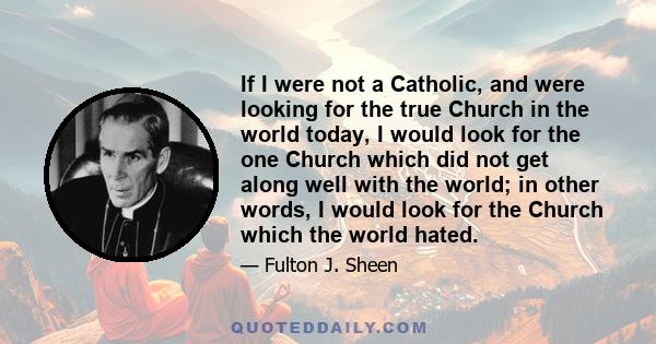 If I were not a Catholic, and were looking for the true Church in the world today, I would look for the one Church which did not get along well with the world; in other words, I would look for the Church which the world 